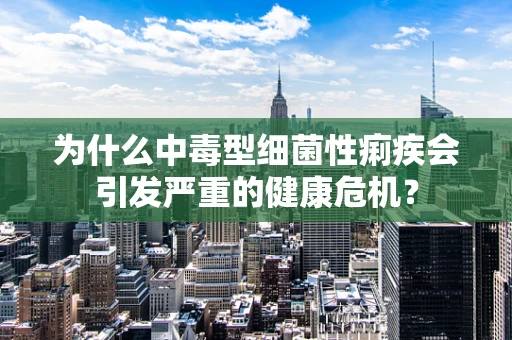 为什么中毒型细菌性痢疾会引发严重的健康危机？