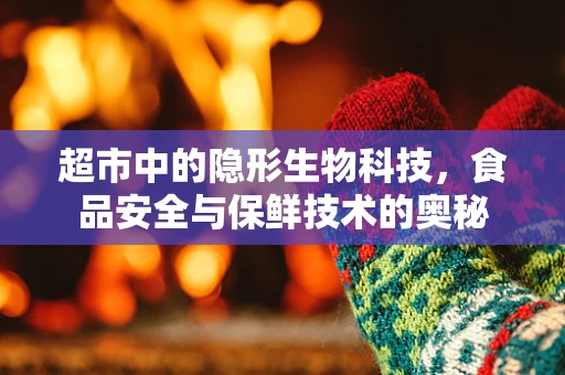 超市中的隐形生物科技，食品安全与保鲜技术的奥秘
