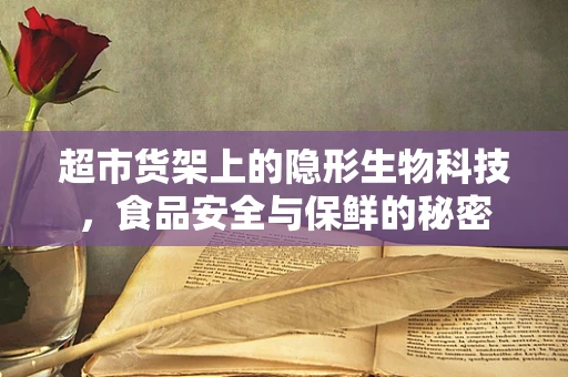超市货架上的隐形生物科技，食品安全与保鲜的秘密