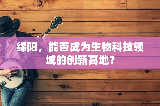 绵阳，能否成为生物科技领域的创新高地？