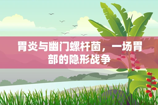 胃炎与幽门螺杆菌，一场胃部的隐形战争