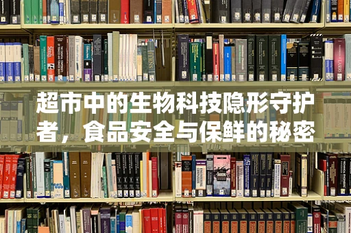 超市中的生物科技隐形守护者，食品安全与保鲜的秘密