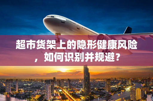 超市货架上的隐形健康风险，如何识别并规避？