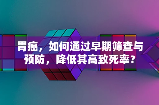 胃癌，如何通过早期筛查与预防，降低其高致死率？