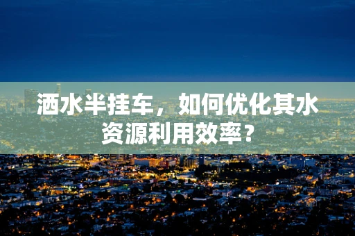 洒水半挂车，如何优化其水资源利用效率？