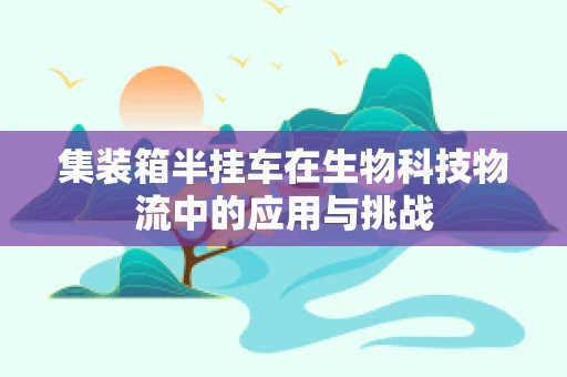 集装箱半挂车在生物科技物流中的应用与挑战