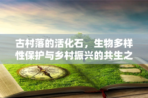 古村落的活化石，生物多样性保护与乡村振兴的共生之道？