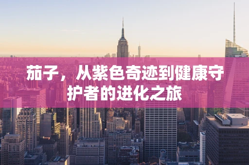 茄子，从紫色奇迹到健康守护者的进化之旅
