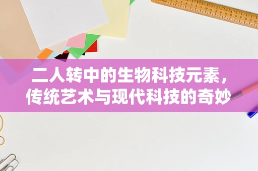 二人转中的生物科技元素，传统艺术与现代科技的奇妙融合？