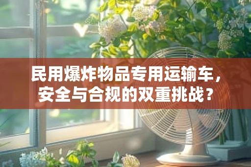 民用爆炸物品专用运输车，安全与合规的双重挑战？