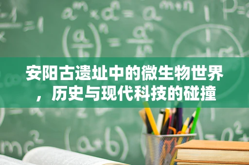 安阳古遗址中的微生物世界，历史与现代科技的碰撞