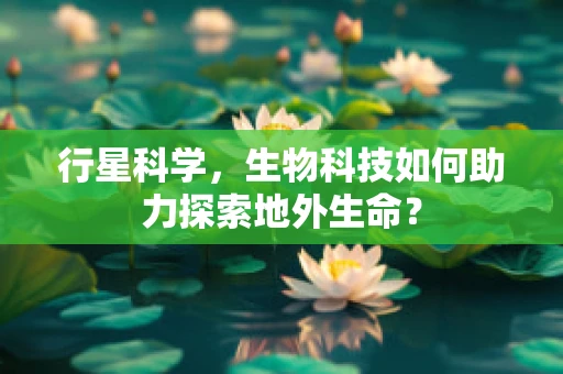 行星科学，生物科技如何助力探索地外生命？