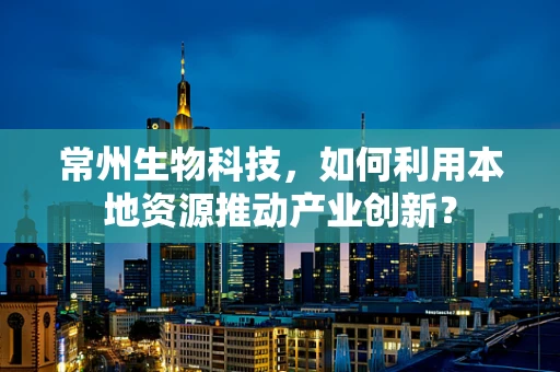 常州生物科技，如何利用本地资源推动产业创新？