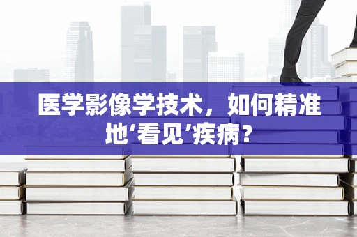医学影像学技术，如何精准地‘看见’疾病？