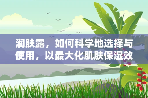 润肤露，如何科学地选择与使用，以最大化肌肤保湿效果？