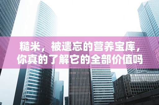 糙米，被遗忘的营养宝库，你真的了解它的全部价值吗？