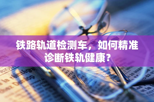铁路轨道检测车，如何精准诊断铁轨健康？