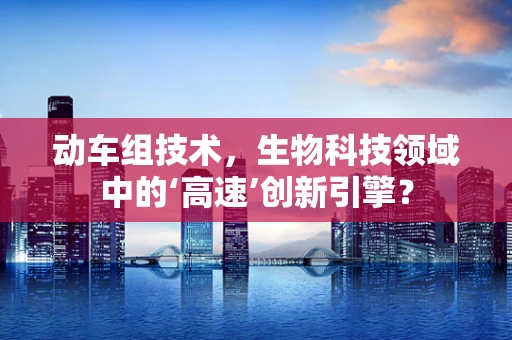动车组技术，生物科技领域中的‘高速’创新引擎？