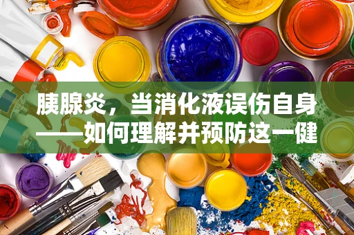 胰腺炎，当消化液误伤自身——如何理解并预防这一健康威胁？