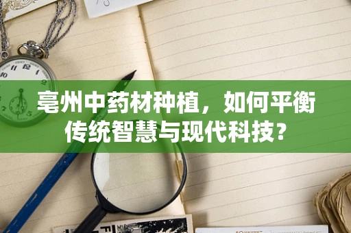 亳州中药材种植，如何平衡传统智慧与现代科技？
