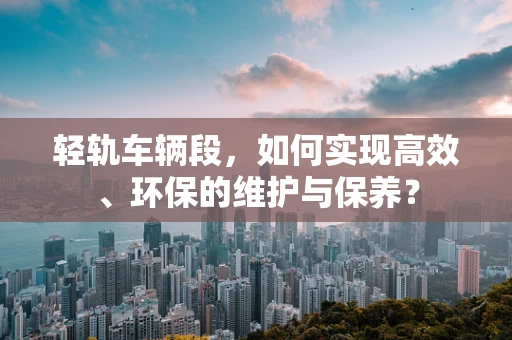 轻轨车辆段，如何实现高效、环保的维护与保养？