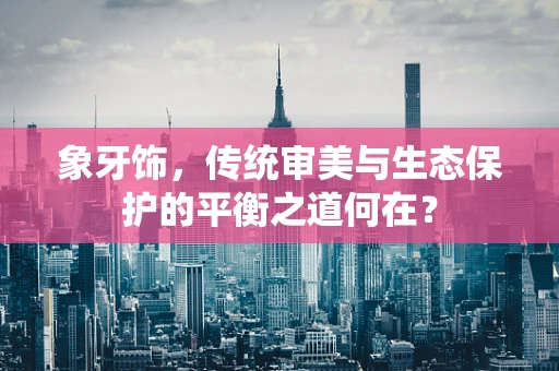 象牙饰，传统审美与生态保护的平衡之道何在？