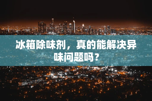 冰箱除味剂，真的能解决异味问题吗？