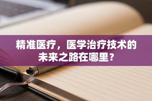 精准医疗，医学治疗技术的未来之路在哪里？