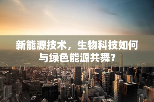 新能源技术，生物科技如何与绿色能源共舞？