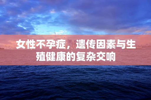 女性不孕症，遗传因素与生殖健康的复杂交响