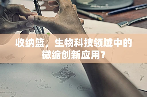 收纳篮，生物科技领域中的微缩创新应用？