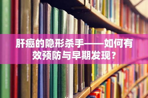 肝癌的隐形杀手——如何有效预防与早期发现？