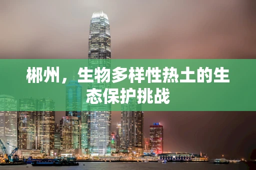 郴州，生物多样性热土的生态保护挑战