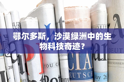 鄂尔多斯，沙漠绿洲中的生物科技奇迹？
