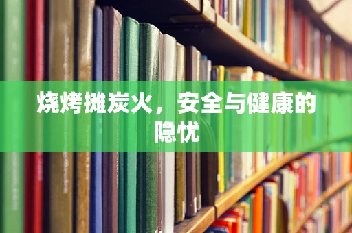 烧烤摊炭火，安全与健康的隐忧