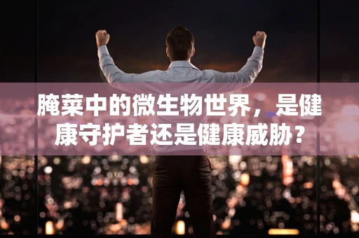 腌菜中的微生物世界，是健康守护者还是健康威胁？