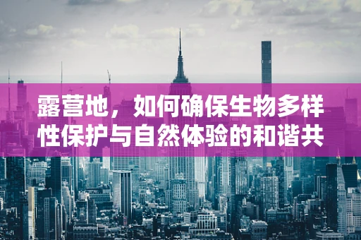 露营地，如何确保生物多样性保护与自然体验的和谐共存？