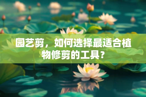 园艺剪，如何选择最适合植物修剪的工具？