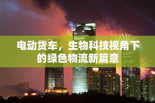 电动货车，生物科技视角下的绿色物流新篇章
