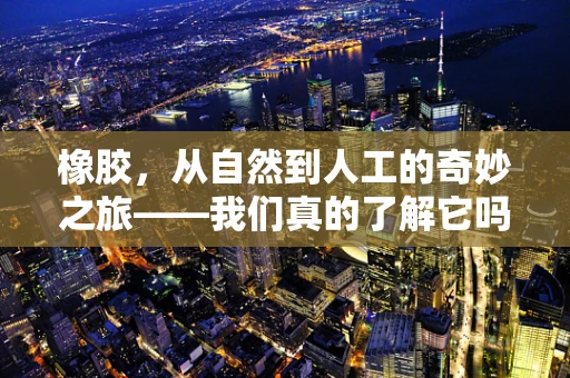 橡胶，从自然到人工的奇妙之旅——我们真的了解它吗？
