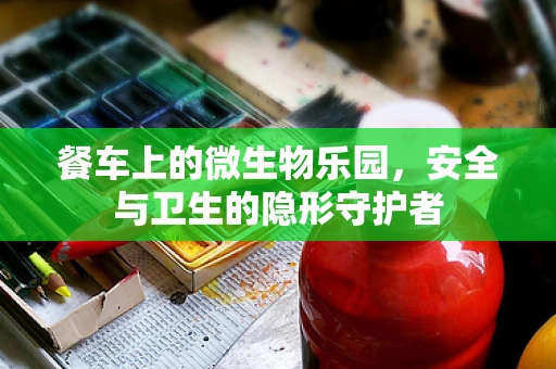 餐车上的微生物乐园，安全与卫生的隐形守护者