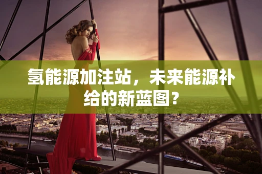 氢能源加注站，未来能源补给的新蓝图？