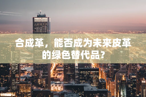 合成革，能否成为未来皮革的绿色替代品？