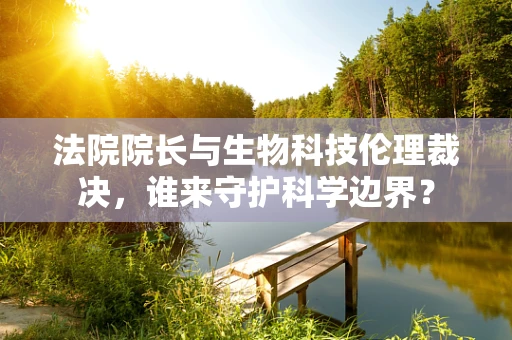 法院院长与生物科技伦理裁决，谁来守护科学边界？