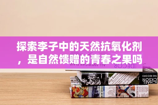 探索李子中的天然抗氧化剂，是自然馈赠的青春之果吗？