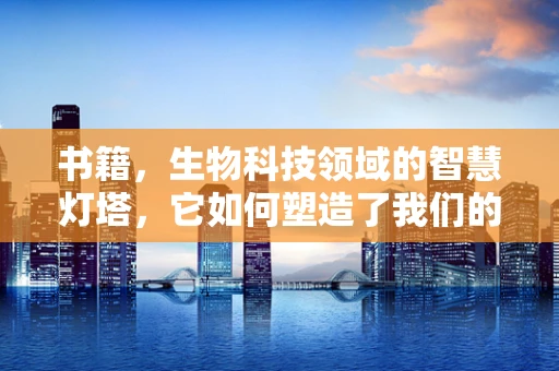 书籍，生物科技领域的智慧灯塔，它如何塑造了我们的知识地图？