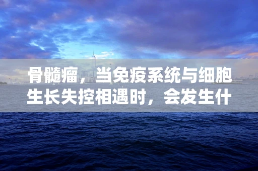 骨髓瘤，当免疫系统与细胞生长失控相遇时，会发生什么？