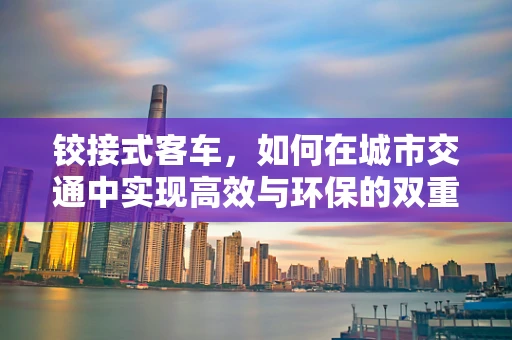 铰接式客车，如何在城市交通中实现高效与环保的双重飞跃？