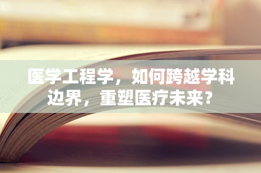 医学工程学，如何跨越学科边界，重塑医疗未来？