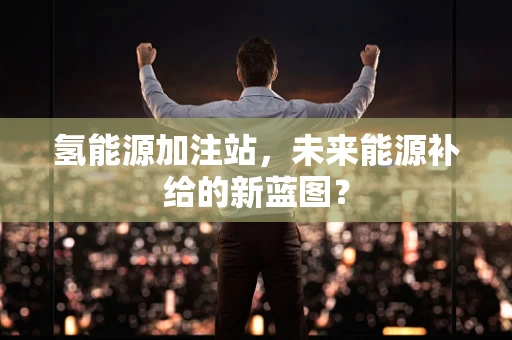 氢能源加注站，未来能源补给的新蓝图？